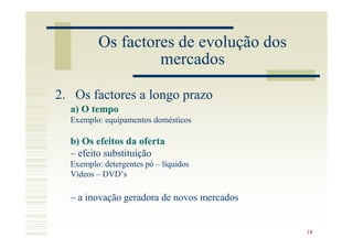 Os factores de evolução dos
                   mercados

2. Os factores a longo prazo
  a) O tempo
  Exemplo: equipamentos domésticos

  b) Os efeitos da oferta
  – efeito substituição
  Exemplo: detergentes pó – líquidos
  Vídeos – DVD’s

  – a inovação geradora de novos mercados


                                            18
 