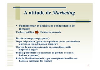 A atitude de Marketing

   Fundamentar as decisões no conhecimento do
   mercado
Conhecer público       Estudos de mercado

Decisões da empresa (perguntar):
O que vai produzir (quais são os produtos que os consumidores
   querem ou estão dispostos a comprar)
O preço de um produto (quanto os consumidores estão
   dispostos a pagar)
Política publicitária (o que pensam do produto e o que os
   incitava a comprar)
Rede de distribuição (qual é o que corresponderá melhor aos
   hábitos e exigências dos clientes)
                                                                2
 