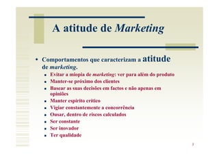 A atitude de Marketing

Comportamentos que caracterizam a atitude
de marketing.
  Evitar a miopia de marketing: ver para além do produto
  Manter-se próximo dos clientes
  Basear as suas decisões em factos e não apenas em
  opiniões
  Manter espírito crítico
  Vigiar constantemente a concorrência
  Ousar, dentro de riscos calculados
  Ser constante
  Ser inovador
  Ter qualidade
                                                           3
 