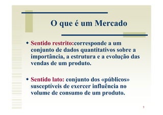 O que é um Mercado

Sentido restrito:corresponde a um
conjunto de dados quantitativos sobre a
importância, a estrutura e a evolução das
vendas de um produto.

Sentido lato: conjunto dos «públicos»
susceptíveis de exercer influência no
volume de consumo de um produto.

                                            5
 