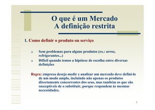 O que é um Mercado
               A definição restrita
1. Como definir o produto ou serviço

       Sem problemas para alguns produtos (ex.: arroz,
       refrigerantes...)
       Difícil quando temos a hipótese de escolha entre diversas
       definições

   Regra: empresa deseja medir e analisar um mercado deve defini-lo
       de um modo amplo, incluindo não apenas os produtos
       directamente concorrentes dos seus, mas também os que são
       susceptíveis de o substituir, porque respondem às mesmas
       necessidades.


                                                                      7
 