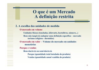 O que é um Mercado
                A definição restrita
2. A escolha das unidades de medida
   O mercado em volume
      Unidades físicas (toneladas, kilowatts, hectolitros, número...)
      Bens não tangíveis (adoptar uma definição especifica – mercado
          turismo religioso - dormidas)
   O mercado em valor - Volume do mercado em unidades
       monetárias
   Parque e vendas
      Bens duráveis ou semi-duráveis
          Parque (quantidade total instalada do produto)
          Vendas (quantidade anual vendida do produto)


                                                                        8
 