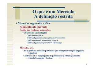 O que é um Mercado
                 A definição restrita
3. Mercado, segmentos e alvo
   Segmentos de mercado
   Análise das vendas de um produto
      Critérios de segmentação:
          Critérios geográficos
          Critérios ligados às características dos produtos
          Critérios ligados à natureza da compra
          Critérios ligados aos produtores e às marcas
          …
   Mercado e alvo
      Alvo: parte do mercado pertinente que a empresa tem por objectivo
          conquistar
      Centro do alvo: subconjunto de pessoas que é estrategicamente
          essencial conquistar e fidelizar

                                                                          9
 
