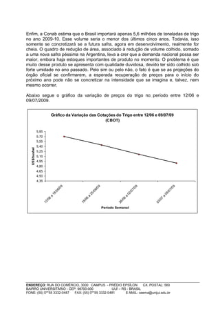 Enfim, a Conab estima que o Brasil importará apenas 5,6 milhões de toneladas de trigo
no ano 2009-10. Esse volume seria o menor dos últimos cinco anos. Todavia, isso
somente se concretizará se a futura safra, agora em desenvolvimento, realmente for
cheia. O quadro de redução de área, associado à redução de volume colhido, somado
a uma nova safra péssima na Argentina, leva a crer que a demanda nacional possa ser
maior, embora haja estoques importantes de produto no momento. O problema é que
muito desse produto se apresenta com qualidade duvidosa, devido ter sido colhido sob
forte umidade no ano passado. Pelo sim ou pelo não, o fato é que se as projeções do
órgão oficial se confirmarem, a esperada recuperação de preços para o início do
próximo ano pode não se concretizar na intensidade que se imagina e, talvez, nem
mesmo ocorrer.

Abaixo segue o gráfico da variação de preços do trigo no período entre 12/06 e
09/07/2009.


                                Gráfico da Variação das Cotações do Trigo entre 12/06 e 09/07/09
                                                            (CBOT)

                5,85
                5,70
                5,55
                5,40
   US$/bushel




                5,25
                5,10
                4,95
                4,80
                4,65
                4,50
                4,35
                                        09




                                                                09




                                                                                               09




                                                                                                                     09
                                      6/




                                                              6/




                                                                                             7/




                                                                                                                   7/
                                   /0




                                                           /0




                                                                                          /0




                                                                                                                /0
                                18




                                                        25




                                                                                       02




                                                                                                             09
                            a




                                                    a




                                                                                   a




                                                                                                         a
                            6




                                                    6




                                                                                   6




                                                                                                         7
                          /0




                                                  /0




                                                                                 /0




                                                                                                       /0
                       12




                                               19




                                                                              26




                                                                                                    03




                                                                     Período Semanal




ENDEREÇO: RUA DO COMÉRCIO, 3000 CAMPUS - PRÉDIO EPSÍLON              CX. POSTAL: 560
BAIRRO UNIVERSITÁRIO - CEP: 98700-000             IJUÍ – RS - BRASIL
FONE: (55) 0**55 3332-0487 FAX: (55) 0**55 3332-0481       E-MAIL: ceema@unijui.edu.br
 