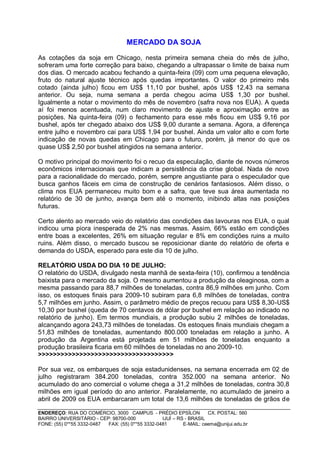 MERCADO DA SOJA

As cotações da soja em Chicago, nesta primeira semana cheia do mês de julho,
sofreram uma forte correção para baixo, chegando a ultrapassar o limite de baixa num
dos dias. O mercado acabou fechando a quinta-feira (09) com uma pequena elevação,
fruto do natural ajuste técnico após quedas importantes. O valor do primeiro mês
cotado (ainda julho) ficou em US$ 11,10 por bushel, após US$ 12,43 na semana
anterior. Ou seja, numa semana a perda chegou acima US$ 1,30 por bushel.
Igualmente a notar o movimento do mês de novembro (safra nova nos EUA). A queda
aí foi menos acentuada, num claro movimento de ajuste e aproximação entre as
posições. Na quinta-feira (09) o fechamento para esse mês ficou em US$ 9,16 por
bushel, após ter chegado abaixo dos US$ 9,00 durante a semana. Agora, a diferença
entre julho e novembro cai para US$ 1,94 por bushel. Ainda um valor alto e com forte
indicação de novas quedas em Chicago para o futuro, porém, já menor do que os
quase US$ 2,50 por bushel atingidos na semana anterior.

O motivo principal do movimento foi o recuo da especulação, diante de novos números
econômicos internacionais que indicam a persistência da crise global. Nada de novo
para a racionalidade do mercado, porém, sempre angustiante para o especulador que
busca ganhos fáceis em cima de construção de cenários fantasiosos. Além disso, o
clima nos EUA permaneceu muito bom e a safra, que teve sua área aumentada no
relatório de 30 de junho, avança bem até o momento, inibindo altas nas posições
futuras.

Certo alento ao mercado veio do relatório das condições das lavouras nos EUA, o qual
indicou uma piora inesperada de 2% nas mesmas. Assim, 66% estão em condições
entre boas a excelentes, 26% em situação regular e 8% em condições ruins a muito
ruins. Além disso, o mercado buscou se reposicionar diante do relatório de oferta e
demanda do USDA, esperado para este dia 10 de julho.

RELATÓRIO USDA DO DIA 10 DE JULHO:
O relatório do USDA, divulgado nesta manhã de sexta-feira (10), confirmou a tendência
baixista para o mercado da soja. O mesmo aumentou a produção da oleaginosa, com a
mesma passando para 88,7 milhões de toneladas, contra 86,9 milhões em junho. Com
isso, os estoques finais para 2009-10 subiram para 6,8 milhões de toneladas, contra
5,7 milhões em junho. Assim, o parâmetro médio de preços recuou para US$ 8,30-US$
10,30 por bushel (queda de 70 centavos de dólar por bushel em relação ao indicado no
relatório de junho). Em termos mundiais, a produção subiu 2 milhões de toneladas,
alcançando agora 243,73 milhões de toneladas. Os estoques finais mundiais chegam a
51,83 milhões de toneladas, aumentando 800.000 toneladas em relação a junho. A
produção da Argentina está projetada em 51 milhões de toneladas enquanto a
produção brasileira ficaria em 60 milhões de toneladas no ano 2009-10.
>>>>>>>>>>>>>>>>>>>>>>>>>>>>>>>>>>>>

Por sua vez, os embarques de soja estadunidenses, na semana encerrada em 02 de
julho registraram 384.200 toneladas, contra 352.000 na semana anterior. No
acumulado do ano comercial o volume chega a 31,2 milhões de toneladas, contra 30,8
milhões em igual período do ano anterior. Paralelamente, no acumulado de janeiro a
abril de 2009 os EUA embarcaram um total de 13,6 milhões de toneladas de grãos de

ENDEREÇO: RUA DO COMÉRCIO, 3000 CAMPUS - PRÉDIO EPSÍLON              CX. POSTAL: 560
BAIRRO UNIVERSITÁRIO - CEP: 98700-000             IJUÍ – RS - BRASIL
FONE: (55) 0**55 3332-0487 FAX: (55) 0**55 3332-0481       E-MAIL: ceema@unijui.edu.br
 