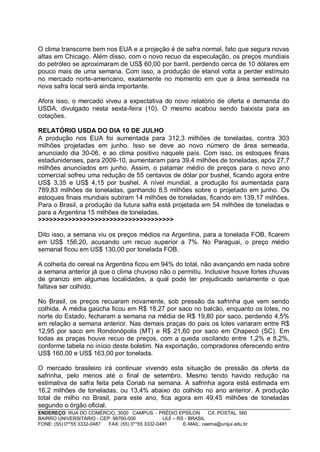 O clima transcorre bem nos EUA e a projeção é de safra normal, fato que segura novas
altas em Chicago. Além disso, com o novo recuo da especulação, os preços mundiais
do petróleo se aproximaram de US$ 60,00 por barril, perdendo cerca de 10 dólares em
pouco mais de uma semana. Com isso, a produção de etanol volta a perder estímulo
no mercado norte-americano, exatamente no momento em que a área semeada na
nova safra local será ainda importante.

Afora isso, o mercado viveu a expectativa do novo relatório de oferta e demanda do
USDA, divulgado nesta sexta-feira (10). O mesmo acabou sendo baixista para as
cotações.

RELATÓRIO USDA DO DIA 10 DE JULHO
A produção nos EUA foi aumentada para 312,3 milhões de toneladas, contra 303
milhões projetadas em junho. Isso se deve ao novo número de área semeada,
anunciado dia 30-06, e ao clima positivo naquele país. Com isso, os estoques finais
estadunidenses, para 2009-10, aumentaram para 39,4 milhões de toneladas, após 27,7
milhões anunciados em junho. Assim, o patamar médio de preços para o novo ano
comercial sofreu uma redução de 55 centavos de dólar por bushel, ficando agora entre
US$ 3,35 e US$ 4,15 por bushel. A nível mundial, a produção foi aumentada para
789,83 milhões de toneladas, ganhando 8,5 milhões sobre o projetado em junho. Os
estoques finais mundiais subiram 14 milhões de toneladas, ficando em 139,17 milhões.
Para o Brasil, a produção da futura safra está projetada em 54 milhões de toneladas e
para a Argentina 15 milhões de toneladas.
>>>>>>>>>>>>>>>>>>>>>>>>>>>>>>>>>>>>

Dito isso, a semana viu os preços médios na Argentina, para a tonelada FOB, ficarem
em US$ 156,20, acusando um recuo superior a 7%. No Paraguai, o preço médio
semanal ficou em US$ 130,00 por tonelada FOB.

A colheita do cereal na Argentina ficou em 94% do total, não avançando em nada sobre
a semana anterior já que o clima chuvoso não o permitiu. Inclusive houve fortes chuvas
de granizo em algumas localidades, a qual pode ter prejudicado seriamente o que
faltava ser colhido.

No Brasil, os preços recuaram novamente, sob pressão da safrinha que vem sendo
colhida. A média gaúcha ficou em R$ 18,27 por saco no balcão, enquanto os lotes, no
norte do Estado, fecharam a semana na média de R$ 19,80 por saco, perdendo 4,5%
em relação a semana anterior. Nas demais praças do país os lotes variaram entre R$
12,95 por saco em Rondonópolis (MT) e R$ 21,60 por saco em Chapecó (SC). Em
todas as praças houve recuo de preços, com a queda oscilando entre 1,2% e 8,2%,
conforme tabela no início deste boletim. Na exportação, compradores oferecendo entre
US$ 160,00 e US$ 163,00 por tonelada.

O mercado brasileiro irá continuar vivendo esta situação de pressão da oferta da
safrinha, pelo menos até o final de setembro. Mesmo tendo havido redução na
estimativa de safra feita pela Conab na semana. A safrinha agora está estimada em
16,2 milhões de toneladas, ou 13,4% abaixo do colhido no ano anterior. A produção
total de milho no Brasil, para este ano, fica agora em 49,45 milhões de toneladas
segundo o órgão oficial.
ENDEREÇO: RUA DO COMÉRCIO, 3000 CAMPUS - PRÉDIO EPSÍLON              CX. POSTAL: 560
BAIRRO UNIVERSITÁRIO - CEP: 98700-000             IJUÍ – RS - BRASIL
FONE: (55) 0**55 3332-0487 FAX: (55) 0**55 3332-0481       E-MAIL: ceema@unijui.edu.br
 