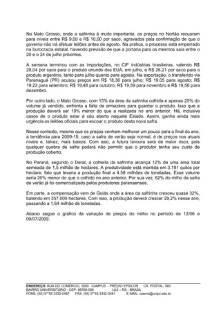 No Mato Grosso, onde a safrinha é muito importante, os preços no Nortão recuaram
para níveis entre R$ 9,00 e R$ 10,00 por saco, agravados pela confirmação de que o
governo não irá efetuar leilões antes de agosto. Na prática, o processo está emperrado
na burocracia estatal, havendo previsão de que a portaria para os mesmos saia entre o
20 e o 24 de julho próximos.

A semana terminou com as importações, no CIF indústrias brasileiras, valendo R$
29,04 por saco para o produto oriundo dos EUA, em julho, e R$ 26,21 por saco para o
produto argentino, tanto para julho quanto para agosto. Na exportação, o transferido via
Paranaguá (PR) acusou preços em R$ 18,36 para julho; R$ 19,05 para agosto; R$
19,22 para setembro; R$ 19,48 para outubro; R$ 19,59 para novembro e R$ 19,56 para
dezembro.

Por outro lado, o Mato Grosso, com 15% da área da safrinha colhida e apenas 25% do
volume já vendido, enfrenta a falta de armazéns para guardar o produto. Isso que a
produção deverá ser 19% menor do que a realizada no ano anterior. Há, inclusive
casos de o produto estar à céu aberto naquele Estado. Assim, ganha ainda mais
urgência os leilões oficiais para escoar o produto desta nova safra.

Nesse contexto, mesmo que os preços venham melhorar um pouco para o final do ano,
a tendência para 2009-10, caso a safra de verão seja normal, é de preços nos atuais
níveis e, talvez, mais baixos. Com isso, a futura lavoura será de maior risco, pois
qualquer quebra de safra poderá não permitir que o produtor tenha seu custo de
produção coberto.

No Paraná, segundo o Deral, a colheita da safrinha alcança 12% de uma área total
semeada de 1,5 milhão de hectares. A produtividade está mantida em 3.191 quilos por
hectare, fato que levaria a produção final a 4,58 milhões de toneladas. Esse volume
seria 20% menor do que o colhido no ano anterior. Por sua vez, 62% do milho da safra
de verão já foi comercializado pelos produtores paranaenses.

Em parte, a compensação vem de Goiás onde a área da safrinha cresceu quase 32%,
batendo em 357.000 hectares. Com isso, a produção deverá crescer 29,2% nesse ano,
passando a 1,64 milhão de toneladas.

Abaixo segue o gráfico da variação de preços do milho no período de 12/06 e
09/07/2009.




ENDEREÇO: RUA DO COMÉRCIO, 3000 CAMPUS - PRÉDIO EPSÍLON              CX. POSTAL: 560
BAIRRO UNIVERSITÁRIO - CEP: 98700-000             IJUÍ – RS - BRASIL
FONE: (55) 0**55 3332-0487 FAX: (55) 0**55 3332-0481       E-MAIL: ceema@unijui.edu.br
 
