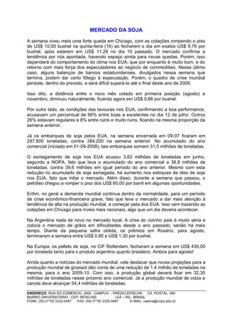MERCADO DA SOJA

A semana viveu mais uma forte queda em Chicago, com as cotações rompendo o piso
de US$ 10,00 bushel na quinta-feira (16) ao fecharem o dia em exatos US$ 9,76 por
bushel, após estarem em US$ 11,28 no dia 10 passado. O mercado confirma a
tendência por nós apontada, havendo espaço ainda para novas quedas. Porém, isso
dependerá do comportamento do clima nos EUA, que por enquanto é muito bom, e do
retorno com mais força dos especuladores ao negócio de commodities. Nesse último
caso, alguns balanços de bancos estadunidenses, divulgados nessa semana que
termina, podem dar certo fôlego à especulação. Porém, o quadro de crise mundial
persiste, dentro do previsto, e será difícil superá-lo até o final deste ano de 2009.

Isso dito, a distância entre o novo mês cotado em primeira posição (agosto) e
novembro, diminuiu naturalmente, ficando agora em US$ 0,86 por bushel.

Por outro lado, as condições das lavouras nos EUA, confirmando a boa performance,
acusavam um percentual de 66% entre boas a excelentes no dia 12 de julho. Outros
26% estavam regulares e 8% entre ruins e muito ruins, ficando na mesma proporção da
semana anterior.

Já os embarques de soja pelos EUA, na semana encerrada em 09-07 ficaram em
297.800 toneladas, contra 384.200 na semana anterior. No acumulado do ano
comercial (iniciado em 01-09-2008), tais embarques somam 31,5 milhões de toneladas.

O esmagamento de soja nos EUA acusou 3,62 milhões de toneladas em junho,
segundo a NOPA, fato que leva o acumulado do ano comercial a 36,8 milhões de
toneladas, contra 39,6 milhões em igual período do ano anterior. Mesmo com esta
redução no acumulado de soja esmagada, há aumento nos estoques de óleo de soja
nos EUA, fato que inibe o mercado. Além disso, durante a semana que passou, o
petróleo chegou a romper o piso dos US$ 60,00 por barril em algumas oportunidades.

Enfim, no geral a demanda mundial continua dentro da normalidade, para um período
de crise econômico-financeira grave, fato que leva o mercado a dar mais atenção à
tendência de alta na produção mundial, a começar pela dos EUA. Isso vem trazendo as
cotações em Chicago para níveis mais racionais, algo que um dia deveria acontecer.

Na Argentina nada de novo no mercado local. A crise do vizinho país é muito séria e
coloca o mercado de grãos em dificuldades desde o ano passado, senão há mais
tempo. Diante da pequena safra obtida, os prêmios em Rosário, para agosto,
terminaram a semana entre US$ 0,80 e US$ 1,30 por bushel.

Na Europa, os pellets de soja, no CIF Rotterdam, fecharam a semana em US$ 430,00
por tonelada tanto para o produto argentino quanto brasileiro. Ambos para agosto!

Ainda quanto a notícias do mercado mundial, vale destacar que novas projeções para a
produção mundial de girassol dão conta de uma redução de 1,4 milhão de toneladas na
mesma, para o ano 2009-10. Com isso, a produção global deverá ficar em 32,35
milhões de toneladas nesse próximo ano comercial. Já a produção mundial de colza e
canola deve alcançar 54,4 milhões de toneladas.

ENDEREÇO: RUA DO COMÉRCIO, 3000 CAMPUS - PRÉDIO EPSÍLON              CX. POSTAL: 560
BAIRRO UNIVERSITÁRIO - CEP: 98700-000             IJUÍ – RS - BRASIL
FONE: (55) 0**55 3332-0487 FAX: (55) 0**55 3332-0481       E-MAIL: ceema@unijui.edu.br
 