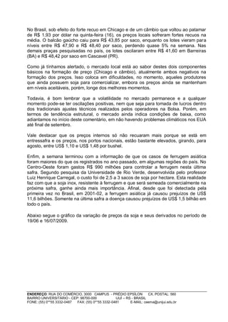 No Brasil, sob efeito do forte recuo em Chicago e de um câmbio que voltou ao patamar
de R$ 1,93 por dólar na quinta-feira (16), os preços locais sofreram fortes recuos na
média. O balcão gaúcho caiu para R$ 43,85 por saco, enquanto os lotes vieram para
níveis entre R$ 47,90 e R$ 48,40 por saco, perdendo quase 5% na semana. Nas
demais praças pesquisadas no país, os lotes oscilaram entre R$ 41,60 em Barreiras
(BA) e R$ 48,42 por saco em Cascavel (PR).

Como já tínhamos alertado, o mercado local está ao sabor destes dois componentes
básicos na formação de preço (Chicago e câmbio), atualmente ambos negativos na
formação dos preços. Isso coloca em dificuldades, no momento, aqueles produtores
que ainda possuem soja para comercializar, embora os preços ainda se mantenham
em níveis aceitáveis, porém, longe dos melhores momentos.

Todavia, é bom lembrar que a volatilidade no mercado permanece e a qualquer
momento pode-se ter oscilações positivas, nem que seja para tomada de lucros dentro
dos tradicionais ajustes técnicos realizados pelos operadores na Bolsa. Porém, em
termos de tendência estrutural, o mercado ainda indica condições de baixa, como
adiantamos no início deste comentário, em não havendo problemas climáticos nos EUA
até final de setembro.

Vale destacar que os preços internos só não recuaram mais porque se está em
entressafra e os preços, nos portos nacionais, estão bastante elevados, girando, para
agosto, entre US$ 1,10 e US$ 1,48 por bushel.

Enfim, a semana terminou com a informação de que os casos de ferrugem asiática
foram maiores do que os registrados no ano passado, em algumas regiões do país. No
Centro-Oeste foram gastos R$ 990 milhões para controlar a ferrugem nesta última
safra. Segundo pesquisa da Universidade de Rio Verde, desenvolvida pelo professor
Luiz Henrique Carregal, o custo foi de 2,5 a 3 sacos de soja por hectare. Esta realidade
faz com que a soja inox, resistente à ferrugem e que será semeada comercialmente na
próxima safra, ganhe ainda mais importância. Afinal, desde que foi detectada pela
primeira vez no Brasil, em 2001-02, a ferrugem asiática já causou prejuízos de US$
11,6 bilhões. Somente na última safra a doença causou prejuízos de US$ 1,5 bilhão em
todo o país.

Abaixo segue o gráfico da variação de preços da soja e seus derivados no período de
19/06 e 16/07/2009.




ENDEREÇO: RUA DO COMÉRCIO, 3000 CAMPUS - PRÉDIO EPSÍLON              CX. POSTAL: 560
BAIRRO UNIVERSITÁRIO - CEP: 98700-000             IJUÍ – RS - BRASIL
FONE: (55) 0**55 3332-0487 FAX: (55) 0**55 3332-0481       E-MAIL: ceema@unijui.edu.br
 