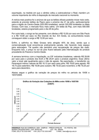 exportação, na medida em que o câmbio voltou a sobrevalorizar o Real, mantém um
volume importante de milho à disposição do mercado nacional no momento.

A notícia mais positiva foi o anúncio de que os leilões oficiais poderão iniciar mais cedo,
estando já previsto leilões de Pepro para o próximo dia 21 de julho, particularmente
para a região do Centro-Oeste (520.000 toneladas), sendo 320.000 toneladas no Mato
Grosso. Com isso, o mercado ficou mais calmo. Um leilão de Pep, com mais 500.000
toneladas, estaria programado para o dia 28 de julho.

Por outro lado, o sorgo se faz presente, com ofertas a R$ 15,50 por saco em São Paulo
e a R$ 14,80 por saco no Rio Grande do Sul. Em Goiás, os consumidores locais
conseguem obter o sorgo a R$ 12,00 por saco.

Enfim, a safrinha no Mato Grosso teria atingido 40% da área, sendo que a
comercialização local encontra-se praticamente parada, não havendo mais espaço
para estocagem. Tal quadro não permitirá uma recuperação de preços tão cedo.
Enquanto isso, o preço no sul do país ficará balizado pela internalização do produto
procedente do Paraná e Centro-Oeste.

A semana terminou com a importação, no CIF indústrias brasileiras, valendo R$ 28,68
por saco para o produto dos EUA e R$ 25,61 para o produto argentino. Esse último
valor e local vale igualmente para o mês de agosto. Na exportação, o transferido via
Paranaguá indicou valores de R$ 18,13 por saco para julho. R$ 18,62 para agosto. R$
18,73 para setembro; R$ 19,06 para outubro. R$ 19,52 para novembro; e R$ 19,25 por
saco para dezembro.

Abaixo segue o gráfico da variação de preços do milho no período de 19/06 e
16/07/2009.


                                Gráfico da Variação das Cotações do Milho entre 19/06 e 16/07/09
                                                            (CBOT)

                4,00
                3,90
                3,80
                3,70
   US$/bushel




                3,60
                3,50
                3,40
                3,30
                3,20
                3,10
                                        09




                                                                09




                                                                                            09




                                                                                                                  09
                                      6/




                                                              7/




                                                                                          7/




                                                                                                                7/
                                   /0




                                                           /0




                                                                                       /0




                                                                                                             /0
                                25




                                                        02




                                                                                    09




                                                                                                          16
                            a




                                                    a




                                                                                a




                                                                                                      a
                            6




                                                    6




                                                                                7




                                                                                                      7
                          /0




                                                  /0




                                                                              /0




                                                                                                    /0
                       19




                                               26




                                                                           03




                                                                                                 10




                                                                     Período Semanal


ENDEREÇO: RUA DO COMÉRCIO, 3000 CAMPUS - PRÉDIO EPSÍLON              CX. POSTAL: 560
BAIRRO UNIVERSITÁRIO - CEP: 98700-000             IJUÍ – RS - BRASIL
FONE: (55) 0**55 3332-0487 FAX: (55) 0**55 3332-0481       E-MAIL: ceema@unijui.edu.br
 