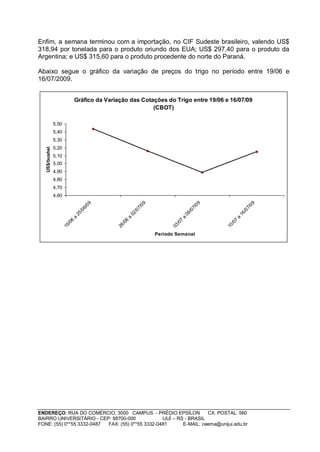 Enfim, a semana terminou com a importação, no CIF Sudeste brasileiro, valendo US$
318,94 por tonelada para o produto oriundo dos EUA; US$ 297,40 para o produto da
Argentina; e US$ 315,60 para o produto procedente do norte do Paraná.

Abaixo segue o gráfico da variação de preços do trigo no período entre 19/06 e
16/07/2009.


                                Gráfico da Variação das Cotações do Trigo entre 19/06 e 16/07/09
                                                            (CBOT)

                5,50
                5,40
                5,30
                5,20
   US$/bushel




                5,10
                5,00
                4,90
                4,80
                4,70
                4,60
                                        09




                                                                09




                                                                                            09




                                                                                                                  09
                                      6/




                                                              7/




                                                                                          7/




                                                                                                                7/
                                   /0




                                                           /0




                                                                                       /0




                                                                                                             /0
                                25




                                                        02




                                                                                    09




                                                                                                          16
                            a




                                                    a




                                                                                a




                                                                                                      a
                            6




                                                    6




                                                                                7




                                                                                                      7
                          /0




                                                  /0




                                                                              /0




                                                                                                    /0
                       19




                                               26




                                                                           03




                                                                                                 10
                                                                     Período Semanal




ENDEREÇO: RUA DO COMÉRCIO, 3000 CAMPUS - PRÉDIO EPSÍLON              CX. POSTAL: 560
BAIRRO UNIVERSITÁRIO - CEP: 98700-000             IJUÍ – RS - BRASIL
FONE: (55) 0**55 3332-0487 FAX: (55) 0**55 3332-0481       E-MAIL: ceema@unijui.edu.br
 