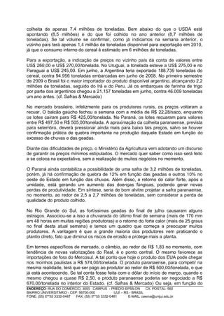 colheita de apenas 7,4 milhões de toneladas. Bem abaixo do que o USDA está
apontando (8,5 milhões) e do que foi colhido no ano anterior (8,7 milhões de
toneladas). Se tal volume se confirmar, como já indicamos na semana anterior, o
vizinho país terá apenas 1,4 milhão de toneladas disponível para exportação em 2010,
já que o consumo interno do cereal é estimado em 6 milhões de toneladas.

Para a exportação, a indicação de preços no vizinho país dá conta de valores entre
US$ 260,00 e US$ 270,00/tonelada. No Uruguai, a tonelada esteve a US$ 275,00 e no
Paraguai a US$ 245,00. Em junho, a Argentina teria exportado 188.739 toneladas do
cereal, contra 94.956 toneladas embarcadas em junho de 2008. No primeiro semestre
de 2009 o Brasil foi o maior importador do produto disponível argentino, alcançando 2,2
milhões de toneladas, seguido do Irã e do Peru. Já os embarques de farinha de trigo
por parte dos argentinos chegou a 21.157 toneladas em junho, contra 46.009 toneladas
um ano antes. (cf. Safras & Mercado)

No mercado brasileiro, infelizmente para os produtores rurais, os preços voltaram a
recuar. O balcão gaúcho fechou a semana com a média de R$ 22,28/saco, enquanto
os lotes caíram para R$ 425,00/tonelada. No Paraná, os lotes recuaram para valores
entre R$ 497,50 e R$ 505,00/tonelada. A aproximação da colheita paranaense, prevista
para setembro, deverá pressionar ainda mais para baixo tais preços, salvo se houver
confirmação prática de quebra importante na produção daquele Estado em função do
excesso de chuvas e das geadas.

Diante das dificuldades de preço, o Ministério da Agricultura vem adotando um discurso
de garantir os preços mínimos estipulados. O mercado quer saber como isso será feito
e se coloca na expectativa, sem a realização de muitos negócios no momento.

O Paraná ainda contabiliza a possibilidade de uma safra de 3,2 milhões de toneladas,
porém, já há confirmação de quebra de 12% em função das geadas e outros 10% no
oeste do Estado em função das chuvas. Além disso, o retorno do calor forte, após a
umidade, está gerando um aumento das doenças fúngicas, podendo gerar novas
perdas de produtividade. Em síntese, seria de bom alvitre projetar a safra paranaense,
no momento, ao redor de 2,5 a 2,7 milhões de toneladas, sem considerar a perda de
qualidade do produto colhido.

No Rio Grande do Sul, as fortíssimas geadas do final de julho causaram alguns
estragos. Associou-se a isso a chuvarada do último final de semana (mais de 170 mm
em 48 horas em muitas regiões produtoras) e o retorno do forte calor (mais de 25 graus
no final desta atual semana) e temos um quadro que começa a preocupar muitos
produtores. A vantagem é que a grande maioria dos produtores vem praticando o
plantio direto, fato que diminui os riscos de erosão e protege mais a planta.

Em termos específicos de mercado, o câmbio, ao redor de R$ 1,83 no momento, com
tendência de novas valorizações do Real, é o ponto central. O mesmo favorece as
importações de fora do Mercosul. A tal ponto que hoje o produto dos EUA pode chegar
nos moinhos paulistas a R$ 574,00/tonelada. O produto paranaense, para competir na
mesma realidade, terá que ser pago ao produtor ao redor de R$ 500,00/tonelada, o que
já está acontecendo. Se tal conta fosse feita com o dólar do início de março, quando o
mesmo chegou a quase R$ 2,50, o produto paranaense poderia ser negociado a R$
670,00/tonelada no interior do Estado. (cf. Safras & Mercado) Ou seja, em função do
ENDEREÇO: RUA DO COMÉRCIO, 3000 CAMPUS - PRÉDIO EPSÍLON              CX. POSTAL: 560
BAIRRO UNIVERSITÁRIO - CEP: 98700-000             IJUÍ – RS - BRASIL
FONE: (55) 0**55 3332-0487 FAX: (55) 0**55 3332-0481       E-MAIL: ceema@unijui.edu.br
 