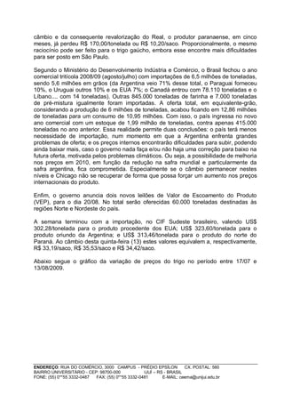 câmbio e da consequente revalorização do Real, o produtor paranaense, em cinco
meses, já perdeu R$ 170,00/tonelada ou R$ 10,20/saco. Proporcionalmente, o mesmo
raciocínio pode ser feito para o trigo gaúcho, embora esse encontre mais dificuldades
para ser posto em São Paulo.

Segundo o Ministério do Desenvolvimento Indústria e Comércio, o Brasil fechou o ano
comercial tritícola 2008/09 (agosto/julho) com importações de 6,5 milhões de toneladas,
sendo 5,6 milhões em grãos (da Argentina veio 71% desse total, o Paraguai forneceu
10%, o Uruguai outros 10% e os EUA 7%; o Canadá entrou com 78.110 toneladas e o
Líbano.... com 14 toneladas). Outras 845.000 toneladas de farinha e 7.000 toneladas
de pré-mistura igualmente foram importadas. A oferta total, em equivalente-grão,
considerando a produção de 6 milhões de toneladas, acabou ficando em 12,86 milhões
de toneladas para um consumo de 10,95 milhões. Com isso, o país ingressa no novo
ano comercial com um estoque de 1,99 milhão de toneladas, contra apenas 415.000
toneladas no ano anterior. Essa realidade permite duas conclusões: o país terá menos
necessidade de importação, num momento em que a Argentina enfrenta grandes
problemas de oferta; e os preços internos encontrarão dificuldades para subir, podendo
ainda baixar mais, caso o governo nada faça e/ou não haja uma correção para baixo na
futura oferta, motivada pelos problemas climáticos. Ou seja, a possibilidade de melhoria
nos preços em 2010, em função da redução na safra mundial e particularmente da
safra argentina, fica comprometida. Especialmente se o câmbio permanecer nestes
níveis e Chicago não se recuperar de forma que possa forçar um aumento nos preços
internacionais do produto.

Enfim, o governo anuncia dois novos leilões de Valor de Escoamento do Produto
(VEP), para o dia 20/08. No total serão oferecidas 60.000 toneladas destinadas às
regiões Norte e Nordeste do país.

A semana terminou com a importação, no CIF Sudeste brasileiro, valendo US$
302,28/tonelada para o produto procedente dos EUA; US$ 323,60/tonelada para o
produto oriundo da Argentina; e US$ 313,46/tonelada para o produto do norte do
Paraná. Ao câmbio desta quinta-feira (13) estes valores equivalem a, respectivamente,
R$ 33,19/saco, R$ 35,53/saco e R$ 34,42/saco.

Abaixo segue o gráfico da variação de preços do trigo no período entre 17/07 e
13/08/2009.




ENDEREÇO: RUA DO COMÉRCIO, 3000 CAMPUS - PRÉDIO EPSÍLON              CX. POSTAL: 560
BAIRRO UNIVERSITÁRIO - CEP: 98700-000             IJUÍ – RS - BRASIL
FONE: (55) 0**55 3332-0487 FAX: (55) 0**55 3332-0481       E-MAIL: ceema@unijui.edu.br
 