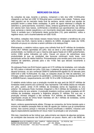 MERCADO DA SOJA

As cotações da soja, durante a semana, romperam o teto dos US$ 12,00/bushel,
chegando a se fixar em US$ 12,16/bushel para o primeiro mês cotado. Todavia, esse
mês (agosto) sai do mercado neste final de semana, sendo natural que ajustes de
posições levem a estas fortes oscilações. A partir de agora interessa a cotação de
setembro e, particularmente, novembro. Estas, embora igualmente em alta, se fixaram
em valores bem mais baixos, confirmando a tendência que apontávamos nas últimas
duas semanas e dando sequência a um movimento observado desde junho passado.
Tanto é verdade que o fechamento desta quinta-feira (13), para setembro, voltou a
registrar recuo, com o bushel batendo em US$ 10,65.

Na prática, cotações mais baixas nesses meses futuros retratam a tendência de uma
safra cheia nos EUA, mesmo tendo o relatório do USDA, divulgado neste dia 12/08,
reduzido um pouco os volumes a serem colhidos e do estoque final.

Efetivamente, o relatório indicou agora uma colheita final de 87 milhões de toneladas,
contra 88,7 milhões apontadas em julho. Isso se deve a uma redução estimada na
produtividade, na medida em que a mesma está agora fixada em 2.804 quilos/hectare,
contra 2.864 quilos indicados em julho. Causa um pouco de estranheza essa
produtividade já que as condições das lavouras continuam muito boas, com
percentuais acima da média histórica. Provavelmente uma revisão para cima ocorra no
relatório de setembro, previsto para o dia 11/09, fato que elevará novamente a
produção final.

Os estoques finais nos EUA ficaram agora em 5,72 milhões de toneladas, com redução
de 16% sobre o indicado em julho. Com isso, o patamar de preços em que o mercado
deverá funcionar, no ano comercial 2009/10 (setembro/09-agosto/10) foi elevado para
US$ 8,40 e US$ 10,40/bushel. Ou seja, as cotações atuais do mês de setembro, em
Chicago, estão na parte superior do parâmetro. Lembramos que as médias de 2007/08
e 2008/09 ficaram, respectivamente, em US$ 10,10 e US$ 10,00/bushel.

O relatório ainda indicou que a produção mundial de soja será de 242,07 milhões de
toneladas neste próximo ano comercial. Isso representa 1,66 milhão abaixo do indicado
em julho, porém, ainda 31,45 milhões de toneladas acima do registrado no ano
anterior. Os estoques finais mundiais chegariam a 50,3 milhões de toneladas ou 9,32
milhões acima do ano anterior. A produção brasileira continua sendo projetada em 60
milhões de toneladas, enquanto a Argentina atingiria 51 milhões. Por sua vez, a
produção chinesa chegaria a tão somente 15,4 milhões de toneladas. Aliás, as
importações anuais da China foram mantidas em 38,1 milhões de toneladas, contra
39,1 milhões em 2008/09.

Assim, embora aparentemente altista, Chicago se comportou de forma baixista após o
anúncio do relatório (exceção feita ao mês de agosto por motivos que já comentamos
acima). Isso ocorreu porque o mercado já havia precificado o relatório, inclusive com
alguns especuladores apostando em recuo maior na produção a ser anunciada.

Dito isso, importante se faz indicar que, pela primeira vez depois de algumas semanas,
as condições das lavouras nos EUA pioraram um pouco. Assim, até o dia 09/08, as

ENDEREÇO: RUA DO COMÉRCIO, 3000 CAMPUS - PRÉDIO EPSÍLON              CX. POSTAL: 560
BAIRRO UNIVERSITÁRIO - CEP: 98700-000             IJUÍ – RS - BRASIL
FONE: (55) 0**55 3332-0487 FAX: (55) 0**55 3332-0481       E-MAIL: ceema@unijui.edu.br
 