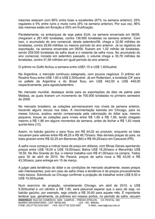 mesmas estavam com 66% entre boas a excelentes (67% na semana anterior); 25%
regulares e 9% entre ruins e muito ruins (8% na semana anterior). Por sua vez, 86%
das mesmas estão em floração e 55% em frutificação.

Paralelamente, os embarques de soja pelos EUA, na semana encerrada em 06/08,
chegaram a 261.400 toneladas, contra 136.900 toneladas na semana anterior. Com
isso, o acumulado do ano comercial, desde setembro/08, chega a 32,56 milhões de
toneladas, contra 29,69 milhões no mesmo período do ano anterior. Já os registros de
exportação, na semana encerrada em 06/08, ficaram em 1,02 milhão de toneladas,
sendo 259.500 toneladas da safra atual e o restante da safra nova. No acumulado do
ano comercial, iniciado em setembro passado, o volume chega a 35,78 milhões de
toneladas, contra 31,56 milhões em igual período do ano anterior.

O prêmio no Golfo fechou a semana entre US$1,15 e US$ 1,40/bushel.

Na Argentina, o mercado continuou estagnado, com poucos negócios. O prêmio em
Rosário ficou entre US$ 1,80 e US$ 2,30/bushel. Já em Rotterdam, a tonelada CIF para
os pellets da Argentina e do Brasil ficou em US$ 442,00 e US$ 449,00
respectivamente, para agosto/setembro.

No mercado mundial, destaque ainda para as exportações de óleo de palma pela
Malásia, as quais tiveram um incremento de 700.000 toneladas no primeiro semestre
de 2009.

No mercado brasileiro, as cotações permaneceram nos níveis da semana anterior,
havendo alguns recuos nos lotes. A movimentação baixista em Chicago, para os
meses futuros, acabou sendo compensada pela valorização do dólar que, mesmo
pequena, trouxe as cotações para níveis entre R$ 1,80 e R$ 1,85, tendo chegado
mesmo a R$ 1,86 em alguns momentos da semana, antes de fechar a R$ 1,83 nesta
quinta-feira (13).

Assim, no balcão gaúcho o saco ficou em R$ 44,02 ao produtor, enquanto os lotes
recuaram para valores entre R$ 48,25 e R$ 48,75/saco. Nas demais praças do país, os
lotes giraram entre R$ 42,25 em Barreiras (BA) e R$ 49,25/saco em Cascavel (PR).

A safra nova começa a indicar base de preço em dólares, com Minas Gerais apontando
preços entre US$ 18,00 e US$ 19,00/saco; Bahia US$ 18,20/saco e Maranhão US$
18,50. No Rio Grande do Sul, o interior trabalha com R$ 41,00/saco na compra. Todos
para 30 de abril de 2010. No Paraná, preços de safra nova a R$ 43,00 e R$
43,30/saco, para entrega em 15 de março.

A julgar pela tendência do dólar e as condições de mercado atualmente, esses preços
são interessantes, pois em caso de safra cheia a tendência é de preços provavelmente
mais baixos. Sobretudo se Chicago confirmar a projeção de trabalhar entre US$ 8,50 e
US$ 10,50/bushel.

Num exercício de projeção, considerando Chicago, em abril de 2010, a US$
9,50/bushel e um câmbio a R$ 1,90, será plausível esperar que o saco de soja, no
balcão gaúcho, por exemplo, seja cotado a R$ 35,60 para aquele mês. É importante
lembrar que, geralmente, os prêmios em nossos portos, no período de safra, recuam
ENDEREÇO: RUA DO COMÉRCIO, 3000 CAMPUS - PRÉDIO EPSÍLON              CX. POSTAL: 560
BAIRRO UNIVERSITÁRIO - CEP: 98700-000             IJUÍ – RS - BRASIL
FONE: (55) 0**55 3332-0487 FAX: (55) 0**55 3332-0481       E-MAIL: ceema@unijui.edu.br
 