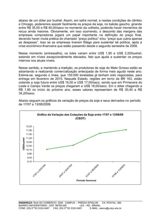 abaixo de um dólar por bushel. Assim, em safra normal, e nestas condições de câmbio
e Chicago, poderemos assistir facilmente os preços da soja, no balcão gaúcho, girando
entre R$ 35,00 e R$ 40,00/saco no momento da colheita, podendo haver momentos de
recuo ainda maiores. Obviamente, em isso ocorrendo, o desconto das margens das
empresas compradoras jogará um papel importante na definição do preço final,
devendo haver muita prática do chamado “preço político” e/ou “preço que cubra apenas
as despesas”. Isso se as empresas tiverem fôlego para sustentar tal política, após a
crise econômico-financeira que estão passando desde o segundo semestre de 2008.

Nesse momento (entressafra), os lotes variam entre US$ 1,95 e US$ 2,20/bushel,
estando em níveis excepcionalmente elevados, fato que ajuda a sustentar os preços
internos nos atuais níveis.

Nesse sentido, e mantendo a tradição, os produtores de soja do Mato Grosso estão se
adiantando e realizando comercialização antecipada de forma mais aguda neste ano.
Estima-se, segundo o Imea, que 150.000 toneladas já tenham sido negociadas, para
entrega em fevereiro de 2010. Naquele Estado, regiões em torno da BR 163, estão
cotando a soja futura entre US$ 16,00 e US$ 17,00/saco, sendo que em Primavera do
Leste e Campo Verde os preços chegaram a US$ 18,00/saco. Em o dólar chegando a
R$ 1,90 no início do próximo ano, esses valores representam de R$ 30,40 a R$
34,20/saco.

Abaixo seguem os gráficos da variação de preços da soja e seus derivados no período
de 17/07 a 13/08/2009.


                             Gráfico da Variação das Cotações da Soja entre 17/07 e 13/08/09
                                                        (CBOT)

                12,25
                11,90
                11,55
                11,20
   US$/bushel




                10,85
                10,50
                10,15
                 9,80
                 9,45
                 9,10
                                         09




                                                               09




                                                                                           09




                                                                                                                 09
                                       7/




                                                             7/




                                                                                         8/




                                                                                                               8/
                                    /0




                                                          /0




                                                                                      /0




                                                                                                            /0
                                 23




                                                       30




                                                                                   06




                                                                                                         13
                             a




                                                   a




                                                                               a




                                                                                                     a
                             7




                                                   7




                                                                               7




                                                                                                     8
                           /0




                                                 /0




                                                                             /0




                                                                                                   /0
                        17




                                              24




                                                                          31




                                                                                                07




                                                                    Período Semanal




ENDEREÇO: RUA DO COMÉRCIO, 3000 CAMPUS - PRÉDIO EPSÍLON              CX. POSTAL: 560
BAIRRO UNIVERSITÁRIO - CEP: 98700-000             IJUÍ – RS - BRASIL
FONE: (55) 0**55 3332-0487 FAX: (55) 0**55 3332-0481       E-MAIL: ceema@unijui.edu.br
 