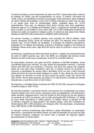 O motivo principal é o bom andamento da safra nos EUA, comprovada pelos números
do relatório do USDA, que até surpreenderam um pouco. O mesmo, anunciado em
12/08, indicou um significativo aumento da produção norte-americana, agora projetada
em 324,2 milhões de toneladas, contra 312,3 milhões indicados em julho. Isso se deve
a um ajuste para cima na produtividade média, projetada agora em 10.014
quilos/hectare. Com isso, os estoques finais foram revistos para cima igualmente,
passando agora a 41,2 milhões de toneladas. Assim, o patamar de variação de preço,
para o bushel, no ano 2009/10, ficou entre US$ 3,10 e US$ 3,90/bushel, perdendo 25
centavos de dólar por bushel em relação a julho. O mesmo já está abaixo das médias
obtidas em 2007/08 (US$ 4,20/bushel) e 2008/09 (US$ 4,05/bushel).

Em termos mundiais, o relatório apontou uma produção de 796,33 milhões. Esse
volume representa 0,82% acima do indicado em julho. Os estoques finais mundiais
subiram para 141,49 milhões de toneladas. A produção da Argentina permaneceu
projetada em 15 milhões de toneladas, enquanto a brasileira chegaria a 54 milhões de
toneladas. Nesse último caso, algo difícil de ocorrer caso se confirme o recuo na área
semeada.

Confirmando a tendência de safra importante nos EUA, o relatório de acompanhamento
de safra do USDA apontou que, até o dia 09/08, as condições das lavouras locais
estavam em 68% entre boas e excelentes, contra 61% na média histórica.

As exportações semanais, por parte dos EUA, atingiram a 834.000 toneladas, sendo
considerada baixa pelo mercado. Ou seja, diante de exportações menores, o mercado
interno dos EUA terá que aumentar o consumo, sob pena dos preços não reagirem
diante de uma safra cheia. Entretanto, para isso, é preciso ocorrer um aumento no
consumo e exportações de carnes, leite e derivados, pois é aí que o milho encontra
saída sob forma de consumo direto (silagem) ou ração. E isso, diante da crise mundial
que apenas se encontra no fundo do poço (parou de piorar), pode não ocorrer tão
cedo. Enfim, não se pode esquecer que daqui a um mês teremos a pressão da colheita
naquele país, a qual deve durar um bom tempo.

Na Argentina, a tonelada fechou a semana em US$ 157,00 FOB, enquanto no Paraguai
a mesma chegou a US$ 110,00.

No mercado brasileiro, novamente tivemos uma semana com variabilidade nos preços,
havendo regiões com novos recuos, enquanto outras se estabilizaram. Considerando a
média semanal, destaque para o norte do Estado do Rio Grande do Sul que registrou
um aumento de 4,97% na semana, com os lotes alcançando R$ 19,00/saco. (cf. tabela
no início deste informativo) A média gaúcha, no balcão, fechou a semana em R$
17,22/saco, enquanto os lotes giraram, nas demais praças, entre R$ 12,35/saco em
Rondonópolis (MT) e R$ 20,00/saco em Chapecó (SC). Na exportação, compradores
entre US$ 160,00 e US$ 165,00/tonelada.

O mercado continua pressionado pela safrinha e pelas dificuldades na exportação.
Além disso, o travamento dos leilões oficiais, por falta de liberação de recursos de parte
do Tesouro Nacional, complicou um pouco mais a situação em algumas regiões,
particularmente no Centro-Oeste.

ENDEREÇO: RUA DO COMÉRCIO, 3000 CAMPUS - PRÉDIO EPSÍLON              CX. POSTAL: 560
BAIRRO UNIVERSITÁRIO - CEP: 98700-000             IJUÍ – RS - BRASIL
FONE: (55) 0**55 3332-0487 FAX: (55) 0**55 3332-0481       E-MAIL: ceema@unijui.edu.br
 