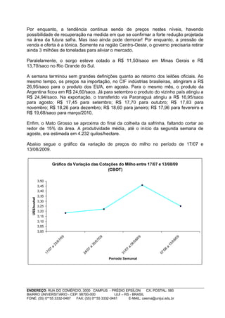 Por enquanto, a tendência continua sendo de preços nestes níveis, havendo
possibilidade de recuperação na medida em que se confirmar a forte redução projetada
na área da futura safra. Mas isso ainda pode demorar! Por enquanto, a pressão de
venda e oferta é a tônica. Somente na região Centro-Oeste, o governo precisaria retirar
ainda 3 milhões de toneladas para aliviar o mercado.

Paralelamente, o sorgo esteve cotado a R$ 11,50/saco em Minas Gerais e R$
13,70/saco no Rio Grande do Sul.

A semana terminou sem grandes definições quanto ao retorno dos leilões oficiais. Ao
mesmo tempo, os preços na importação, no CIF indústrias brasileiras, atingiram a R$
26,95/saco para o produto dos EUA, em agosto. Para o mesmo mês, o produto da
Argentina ficou em R$ 24,60/saco. Já para setembro o produto do vizinho país atingiu a
R$ 24,94/saco. Na exportação, o transferido via Paranaguá atingiu a R$ 16,95/saco
para agosto; R$ 17,45 para setembro; R$ 17,70 para outubro; R$ 17,83 para
novembro; R$ 18,26 para dezembro; R$ 18,60 para janeiro; R$ 17,96 para fevereiro e
R$ 19,68/saco para março/2010.

Enfim, o Mato Grosso se aproxima do final da colheita da safrinha, faltando cortar ao
redor de 15% da área. A produtividade média, até o início da segunda semana de
agosto, era estimada em 4.232 quilos/hectare.

Abaixo segue o gráfico da variação de preços do milho no período de 17/07 e
13/08/2009.


                                Gráfico da Variação das Cotações do Milho entre 17/07 e 13/08/09
                                                            (CBOT)

                3,50
                3,45
                3,40
                3,35
   US$/bushel




                3,30
                3,25
                3,20
                3,15
                3,10
                3,05
                3,00
                                        09




                                                                09




                                                                                            09




                                                                                                                  09
                                      7/




                                                              7/




                                                                                          8/




                                                                                                                8/
                                   /0




                                                           /0




                                                                                       /0




                                                                                                             /0
                                23




                                                        30




                                                                                    06




                                                                                                          13
                            a




                                                    a




                                                                                a




                                                                                                      a
                            7




                                                    7




                                                                                7




                                                                                                      8
                          /0




                                                  /0




                                                                              /0




                                                                                                    /0
                       17




                                               24




                                                                           31




                                                                                                 07




                                                                     Período Semanal




ENDEREÇO: RUA DO COMÉRCIO, 3000 CAMPUS - PRÉDIO EPSÍLON              CX. POSTAL: 560
BAIRRO UNIVERSITÁRIO - CEP: 98700-000             IJUÍ – RS - BRASIL
FONE: (55) 0**55 3332-0487 FAX: (55) 0**55 3332-0481       E-MAIL: ceema@unijui.edu.br
 