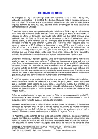 MERCADO DO TRIGO

As cotações do trigo em Chicago acabaram recuando nesta semana de agosto,
fechando a quinta-feira (13) em US$ 4,81/bushel. Como se nota, o mercado rompeu o
piso dos US$ 5,00, o qual se manteve durante todo este ano de 2009, exceção feita à
segunda semana de julho. Ou seja, estamos diante de cotações as mais baixas dos
últimos tempos em Chicago!

O mercado internacional está pressionado pela colheita nos EUA e, agora, pela revisão
para cima dos números desta colheita, além dos estoques finais. Efetivamente, o
relatório de oferta e demanda, anunciado pelo USDA no dia 12/08, indicou uma
produção final nos EUA de 59,4 milhões de toneladas, contra 57,5 milhões em julho.
Mesmo assim, é bom lembrar que tal produção está distante das 68 milhões de
toneladas obtidas no ano anterior. Quanto aos estoques finais naquele país, os
mesmos passaram a 20,2 milhões de toneladas, ou seja, 5,2% acima do indicado em
julho. Com isso, o parâmetro de preços, para o ano 2009/10, foi reduzido em 10
centavos de dólar por bushel, ficando agora entre US$ 4,70 e US$ 5,70/bushel. Isso
significa que os preços atuais estão nos níveis mais baixos do novo parâmetro
indicado, havendo claras possibilidades de alguma recuperação no médio prazo.

Em termos mundiais, o relatório apontou uma produção mundial de 659,3 milhões de
toneladas, com a mesma superando em 3 milhões de toneladas o volume indicado em
julho. Para os estoques finais, os mesmos são projetados agora em 183,6 milhões de
toneladas, contra 181,3 milhões em julho. Lembramos que na safra passada (2008/09)
o volume colhido foi de 682,4 milhões de toneladas e os estoques finais bateram em
169,5 milhões. Ou seja, apesar de uma produção menor, os estoques finais tendem a
crescer em 2009/10 em função de um consumo proporcionalmente menor. Isso indica
que, talvez, haja uma correção nesses números nos próximos meses.

O relatório apontou a produção da Argentina em apenas 8,5 milhões de toneladas,
reduzindo em um milhão de toneladas o apontado em julho (mesmo assim abaixo do
que o mercado local espera da nova safra). Igualmente indicou 5,7 milhões de
toneladas para a futura safra brasileira, assim como 23 milhões para a Austrália e 22,5
milhões de toneladas para o Canadá (nesse caso, menos um milhão de toneladas em
relação a julho).

Enfim, as vendas líquidas de trigo, por parte dos EUA, na semana encerrada em 06/08,
alcançaram 479.100 toneladas, contra 552.800 toneladas da semana anterior. O maior
comprador foi novamente o Japão, com 83.600 toneladas.

Ainda em termos mundiais, a União Europeia projeta colher um total de 130 milhões de
toneladas de trigo em 2009/10, com a mesma ficando 7% abaixo do volume colhido no
ano anterior, porém, 3,5 milhões de toneladas acima do projetado em fevereiro
passado. Nesse momento, se desenvolve a colheita do trigo na Europa.

Na Argentina, onde o plantio do trigo está praticamente encerrado, graças as recentes
chuvas ocorridas, as condições das lavouras estão muito variáveis, dependendo da
região de produção. Assim, está difícil estimar o que poderá ser a safra daquele país.
Por enquanto, o último número divulgado pela Bolsa de Rosário dá conta de uma

ENDEREÇO: RUA DO COMÉRCIO, 3000 CAMPUS - PRÉDIO EPSÍLON              CX. POSTAL: 560
BAIRRO UNIVERSITÁRIO - CEP: 98700-000             IJUÍ – RS - BRASIL
FONE: (55) 0**55 3332-0487 FAX: (55) 0**55 3332-0481       E-MAIL: ceema@unijui.edu.br
 