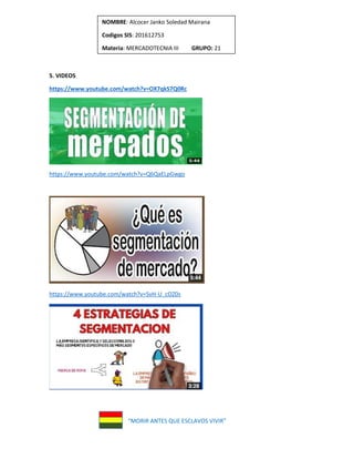 “MORIR ANTES QUE ESCLAVOS VIVIR”
NOMBRE: Alcocer Janko Soledad Mairana
Codigos SIS: 201612753
Materia: MERCADOTECNIA III GRUPO: 21
5. VIDEOS
https://www.youtube.com/watch?v=OX7qkS7Q0Rc
https://www.youtube.com/watch?v=Q6QaELpGwgo
https://www.youtube.com/watch?v=SvH-U_cOZ0s
 