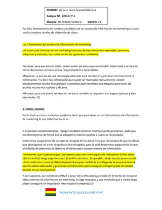 “MORIR ANTES QUE ESCLAVOS VIVIR”
NOMBRE: Alcocer Janko Soledad Mairana
Codigos SIS: 201612753
Materia: MERCADOTECNIA III GRUPO: 21
Por ello, ahondaremos en la estructura básica de un sistema de información de marketing y cuáles
son los mejores canales de obtención de datos.
Los 3 elementos del sistema de información de marketing
Un sistema de información de marketing hace uso de tres elementos esenciales: personas,
máquinas y métodos, los cuales tienen las siguientes cualidades:
Personas: para que existan datos, deben existir personas que los brinden. Sobre todo a la hora de
tomar decisiones con base en sus requerimientos o necesidades.
Máquinas: se precisa de una tecnología adecuada para recolectar y procesar correctamente la
información. Y si bien hay información que puede ser manejada manualmente, existen
procesamientos mucho más grandes y complejos que necesitan una máquina para hacer los
análisis mucho más rápidos y eficaces.
Métodos: para una buena recolección de datos también se requieren estrategias óptimas y bien
ejecutadas. (2)
3. CONCLUSIONES
Por lo tanto y como conclusión, podemos decir que para tener un perfecto sistema de información
de marketing lo que debemos hacer es:
Si es posible económicamente, recoger los datos nosotros mismos(fuentes primarias), dado que
los obtendremos de forma que se adapten lo máximo posible a nuestras necesidades.
Deberemos asegurarnos de la correcta recogida de los datos. Hay que cerciorarse de que los datos
que obtengamos no están sesgados ni mal recogidos, para lo cual deberemos asegurarnos de que
el método de obtención de datos es el idóneo para nuestro sistema de información.
Finalmente, que la persona que contratemos para ser la encargada de interpretar dichos datos
(data scientist) tenga experiencia en el análisis de datos. Ya que del trabajo de esta persona y de
cómo realice los cruces de datos dependerá en gran medida la estrategia de la empresa deberá
usar los datos adecuados y gestionar la información para conseguir el mayor grado de calidad
posible en sus conclusiones.
Y por supuesto, aun siendo una PYME a pesar de la dificultad que reside en el hecho de instaurar
estos sistemas de información de marketing, es algo necesario y una inversión que a medio-largo
plazo conseguirá un importante retorno para la empresa.(3)
 