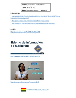 “MORIR ANTES QUE ESCLAVOS VIVIR”
NOMBRE: Alcocer Janko Soledad Mairana
Codigos SIS: 201612753
Materia: MERCADOTECNIA III GRUPO: 21
4. REFERENCIAS
1 https://www.monografias.com/trabajos82/sistema-informacion-de-marketing/sistema-
informacion-de-marketing.shtml
2 https://blog.hubspot.es/marketing/sistema-informacion-marketing
3 https://neoattack.com/porque-los-sim-son-indispensables-para-el-marketing/
5. VIDEOS
https://www.youtube.com/watch?v=NxJfQQnLdP8
https://www.youtube.com/watch?v=-q8uYuMA9OQ
https://www.youtube.com/watch?v=ybPykD22nr0
 
