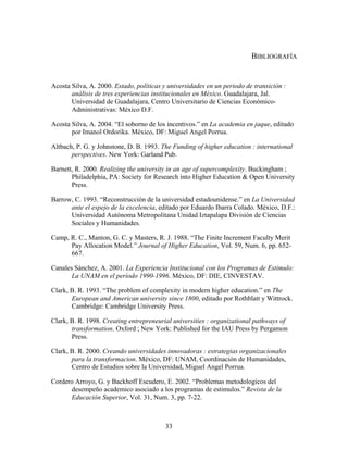 BIBLIOGRAFÍA


Acosta Silva, A. 2000. Estado, políticas y universidades en un periodo de transición :
       análisis de tres experiencias institucionales en México. Guadalajara, Jal.
       Universidad de Guadalajara, Centro Universitario de Ciencias Económico-
       Administrativas: México D.F.

Acosta Silva, A. 2004. “El soborno de los incentivos.” en La academia en jaque, editado
       por Imanol Ordorika. México, DF: Miguel Angel Porrua.

Altbach, P. G. y Johnstone, D. B. 1993. The Funding of higher education : international
       perspectives. New York: Garland Pub.

Barnett, R. 2000. Realizing the university in an age of supercomplexity. Buckingham ;
       Philadelphia, PA: Society for Research into Higher Education & Open University
       Press.

Barrow, C. 1993. “Reconstrucción de la universidad estadounidense.” en La Universidad
      ante el espejo de la excelencia, editado por Eduardo Ibarra Colado. México, D.F.:
      Universidad Autónoma Metropolitana Unidad Iztapalapa División de Ciencias
      Sociales y Humanidades.

Camp, R. C., Manton, G. C. y Masters, R. J. 1988. “The Finite Increment Faculty Merit
      Pay Allocation Model.” Journal of Higher Education, Vol. 59, Num. 6, pp. 652-
      667.

Canales Sánchez, A. 2001. La Experiencia Institucional con los Programas de Estímulo:
       La UNAM en el período 1990-1996. México, DF: DIE, CINVESTAV.

Clark, B. R. 1993. “The problem of complexity in modern higher education.” en The
       European and American university since 1800, editado por Rothblatt y Wittrock.
       Cambridge: Cambridge University Press.

Clark, B. R. 1998. Creating entrepreneurial universities : organizational pathways of
       transformation. Oxford ; New York: Published for the IAU Press by Pergamon
       Press.

Clark, B. R. 2000. Creando universidades innovadoras : estrategias organizacionales
       para la transformacion. México, DF: UNAM, Coordinación de Humanidades,
       Centro de Estudios sobre la Universidad, Miguel Angel Porrua.

Cordero Arroyo, G. y Backhoff Escudero, E. 2002. “Problemas metodologicos del
      desempeño academico asociado a los programas de estimulos.” Revista de la
      Educación Superior, Vol. 31, Num. 3, pp. 7-22.



                                         33
 