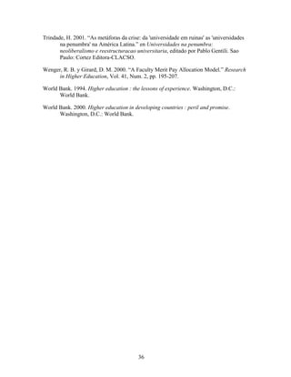 Trindade, H. 2001. “As metáforas da crise: da 'universidade em ruinas' as 'universidades
       na penumbra' na América Latina.” en Universidades na penumbra:
       neoliberalismo e reestructuracao universitaria, editado por Pablo Gentili. Sao
       Paulo: Cortez Editora-CLACSO.

Wenger, R. B. y Girard, D. M. 2000. “A Faculty Merit Pay Allocation Model.” Research
      in Higher Education, Vol. 41, Num. 2, pp. 195-207.

World Bank. 1994. Higher education : the lessons of experience. Washington, D.C.:
      World Bank.

World Bank. 2000. Higher education in developing countries : peril and promise.
      Washington, D.C.: World Bank.




                                         36
 