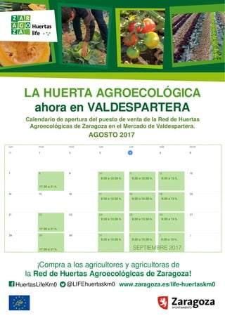 LA HUERTA AGROECOLÓGICA
ahora en VALDESPARTERA
www.zaragoza.es/life-huertaskm0HuertasLifeKm0 @LIFEhuertaskm0
¡Compra a los agricultores y agricultoras de
la Red de Huertas Agroecológicas de Zaragoza!
Recupera el contacto
con las personas que
producen nuestros
alimentos
Sanos y sabrosos
Recién cosechados
Respetuosos con el medio ambiente
ALIMENTOS DE TEMPORADA:
A partir del
21 de Octubre de 2016,
todos los viernes
de 16:00 h a 21:00 h
Una razón más para comprar
en el mercado municipal
Calendario de apertura del puesto de venta de la Red de Huertas
Agroecológicas de Zaragoza en el Mercado de Valdespartera.
AGOSTO 2017
17:30 a 21 h.
17:30 a 21 h.
17:30 a 21 h.
LA HUERTA AGROECOLÓGICA
ahora en VALDESPARTERA
www.zaragoza.es/life-huertaskm0HuertasLifeKm0 @LIFEhuertaskm0
¡Compra a los agricultores y agricultoras de
la Red de Huertas Agroecológicas de Zaragoza!
Recupera el contacto
con las personas que
producen nuestros
alimentos
Sanos y sabrosos
Recién cosechados
Respetuosos con el medio ambiente
ALIMENTOS DE TEMPORADA:
A partir del
21 de Octubre de 2016,
todos los viernes
de 16:00 h a 21:00 h
Una razón más para comprar
en el mercado municipal
LA HUERTA AGROECOLÓGICA
ahora en VALDESPARTERA
www.zaragoza.es/life-huertaskm0HuertasLifeKm0 @LIFEhuertaskm0
¡Compra a los agricultores y agricultoras de
la Red de Huertas Agroecológicas de Zaragoza!
Recupera el contacto
con las personas que
producen nuestros
alimentos
Sanos y sabrosos
Recién cosechados
Respetuosos con el medio ambiente
ALIMENTOS DE TEMPORADA:
A partir del
21 de Octubre de 2016,
todos los viernes
de 16:00 h a 21:00 h
Una razón más para comprar
en el mercado municipal
9:30 a 13 h.
9:30 a 13 h.
9:30 a 13 h.
9:30 a 13 h.
9:30 a 13:30 h.
9:30 a 13:30 h.
9:30 a 13:30 h.
9:30 a 13:30 h.9:30 a 13:30 h.
9:30 a 13:30 h.
9:30 a 13:30 h.
SEPTIEMBRE 2017
9:30 a 13:30 h.
 