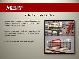 7. Noticias del sector
Listamos las principales noticias publicadas por los
diferentes medios nacionales e internacionales,
que sean de interés del sector.


Entregas semanales y boletines especiales. Así
mismo informes elaborados por el departamento
de investigación.


Acceso al historial de noticias de la pagina
 