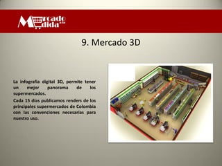 9. Mercado 3D


La infografia digital 3D, permite tener
un     mejor     panorama     de    los
supermercados.
Cada 15 días publicamos renders de los
principales supermercados de Colombia
con las convenciones necesarias para
nuestro uso.
 