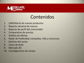 Contenidos
1.    (ANP)Alerta de nuevos productos
2.    Reporte semanal de marcas
3.    Reporte de perfil del consumidor
4.    Comparativo de precios
5.    Análisis de ofertas
6.    Radar de Publicidad, campañas, rifas y concursos
7.    Noticias del sector
8.    Casos de éxito
9.    Mercado 3D
10.   Investigaciones de campo
 