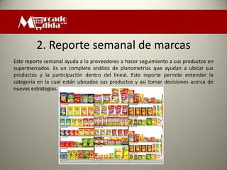 2. Reporte semanal de marcas
Este reporte semanal ayuda a lo proveedores a hacer seguimiento a sus productos en
supermercados. Es un completo análisis de planometrías que ayudan a ubicar sus
productos y la participación dentro del lineal. Este reporte permite entender la
categoría en la cual están ubicados sus productos y así tomar decisiones acerca de
nuevas estrategias.
 