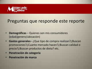 Preguntas que responde este reporte

• Demográficas – Quienes son mis consumidores
  (edad/genero/ubicación)
• Gastos generales– ¿Que tipo de compra realizan?¿Buscan
  promociones?¿Cuanto mercado hacen?¿Buscan calidad o
  precio?¿Buscan productos de dieta? etc.
• Penetración de categoría
• Penetración de marca
 