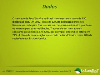 Dados
O mercado de Food Service no Brasil movimenta em torno de 130
bilhões ao ano. Em 2012, cerca de 32% da população brasileira
fizeram suas refeições fora de casa ou compraram alimentos prontos e
os levaram para suas residências. Trata-se de um mercado em
constante crescimento. Em 2002, por exemplo, este índice estava em
24%. A título de comparação, o mercado de Food Service cobre 40% da
sociedade nos Estados Unidos.
 