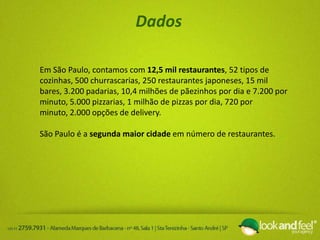 Dados
Em São Paulo, contamos com 12,5 mil restaurantes, 52 tipos de
cozinhas, 500 churrascarias, 250 restaurantes japoneses, 15 mil
bares, 3.200 padarias, 10,4 milhões de pãezinhos por dia e 7.200 por
minuto, 5.000 pizzarias, 1 milhão de pizzas por dia, 720 por
minuto, 2.000 opções de delivery.
São Paulo é a segunda maior cidade em número de restaurantes.
 