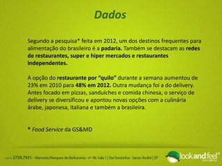 Dados
Segundo a pesquisa* feita em 2012, um dos destinos frequentes para
alimentação do brasileiro é a padaria. Também se destacam as redes
de restaurantes, super e hiper mercados e restaurantes
independentes.
A opção do restaurante por “quilo” durante a semana aumentou de
23% em 2010 para 48% em 2012. Outra mudança foi a do delivery.
Antes focado em pizzas, sanduíches e comida chinesa, o serviço de
delivery se diversificou e apontou novas opções com a culinária
árabe, japonesa, italiana e também a brasileira.
* Food Service da GS&MD
 