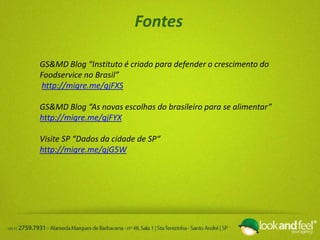 Fontes
GS&MD Blog “Instituto é criado para defender o crescimento do
Foodservice no Brasil”
http://migre.me/gjFXS
GS&MD Blog “As novas escolhas do brasileiro para se alimentar”
http://migre.me/gjFYX
Visite SP “Dados da cidade de SP“
http://migre.me/gjG5W
 