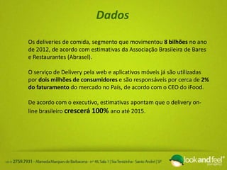 Dados
Os deliveries de comida, segmento que movimentou 8 bilhões no ano
de 2012, de acordo com estimativas da Associação Brasileira de Bares
e Restaurantes (Abrasel).
O serviço de Delivery pela web e aplicativos móveis já são utilizadas
por dois milhões de consumidores e são responsáveis por cerca de 2%
do faturamento do mercado no País, de acordo com o CEO do iFood.
De acordo com o executivo, estimativas apontam que o delivery on-
line brasileiro crescerá 100% ano até 2015.
 