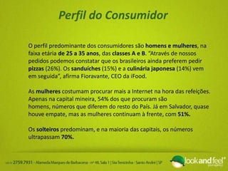 Perfil do Consumidor
O perfil predominante dos consumidores são homens e mulheres, na
faixa etária de 25 a 35 anos, das classes A e B. “Através de nossos
pedidos podemos constatar que os brasileiros ainda preferem pedir
pizzas (26%). Os sanduíches (15%) e a culinária japonesa (14%) vem
em seguida”, afirma Fioravante, CEO da iFood.
As mulheres costumam procurar mais a Internet na hora das refeições.
Apenas na capital mineira, 54% dos que procuram são
homens, números que diferem do resto do País. Já em Salvador, quase
houve empate, mas as mulheres continuam à frente, com 51%.
Os solteiros predominam, e na maioria das capitais, os números
ultrapassam 70%.
 