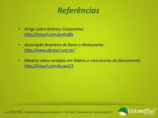 Referências
• Artigo sobre Delivery Corporativo
http://tinyurl.com/pwhtd8s
• Associação Brasileira de Bares e Restaurante
http://www.abrasel.com.br/
• Matéria sobre cardápio em Tablets e crescimento do faturamento
http://tinyurl.com/kcswn23
 
