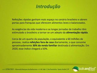 Introdução
Refeições rápidas ganham mais espaço no cenário brasileiro e abrem
portas para franquias que oferecem alimentos leves e balanceados.
As exigências da vida moderna e as longas jornadas de trabalho têm
estimulado o brasileiro a tornar-se um adepto da alimentação rápida.
Cerca de um quarto da população, o equivalente a 60 milhões de
pessoas, realiza refeições fora de casa diariamente, o que consome
aproximadamente 30% da renda familiar destinada à alimentação. Em
2020, esse índice chegará a 50%.
 
