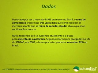Dados
Destacado por ser o mercado MAIS promissor no Brasil, o ramo de
alimentação cresce hoje três vezes mais que o PIB nacional. O
mercado aponta que as redes de comidas rápidas são as que mais
continuarão a crescer.
Outra tendência que se evidencia atualmente é a busca
pela alimentação equilibrada. Segundo informações divulgadas no site
do SEBRAE, em 2009, a busca por estes produtos aumentou 82% no
Brasil.
 