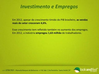 Investimento e Empregos
Em 2012, apesar do crescimento tímido do PIB brasileiro, as vendas
reais do setor cresceram 4,6%.
Esse crescimento tem refletido também no aumento dos empregos.
Em 2012, a indústria empregou 1,63 milhão de trabalhadores.
 