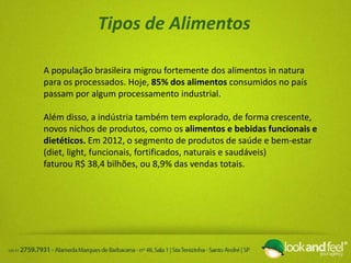 Tipos de Alimentos
A população brasileira migrou fortemente dos alimentos in natura
para os processados. Hoje, 85% dos alimentos consumidos no país
passam por algum processamento industrial.
Além disso, a indústria também tem explorado, de forma crescente,
novos nichos de produtos, como os alimentos e bebidas funcionais e
dietéticos. Em 2012, o segmento de produtos de saúde e bem-estar
(diet, light, funcionais, fortificados, naturais e saudáveis)
faturou R$ 38,4 bilhões, ou 8,9% das vendas totais.
 