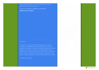 • Conservación de los productos. Ciertas secciones de productos
frescos deben situarse en las proximidades de la sala de
despiece y limpiez a de productos.

Publicado por Faustin en 08:00 Sin comentarios:
MEDIOS DE ACCION




Promoción

Se trata de una serie de técnicas integradas en el plan de
marketing, cuya finalidad consiste en alcanz ar una serie de
objetivos específicos a través de diferentes estímulos y acciones
limitadas en el tiempo y dirigidas a un target determinado. El
objetivo de una promoción es ofrecer al consumidor un incentivo
para la compra o adquisición de un producto o servicio a corto
plaz o, lo que se traduce en un incremento puntual de las ventas.

Variables a considerar




                                                                    PDFmyURL.com
 