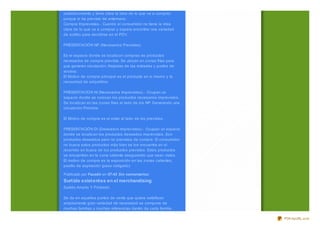 establecimiento y tiene clara la idea de lo que va a comprar,
porque lo ha previsto de antemano.
Compra Imprevistas.- Cuando el consumidor no tiene la idea
clara de lo que va a comprar y espera encontrar una variedad
de surtido para decidirse en el PDV.

PRESENTACIÓN NP (Necesarios Previstas)

Es el espacio donde se localiz an compras de productos
necesarios de compra prevista. Se ubican en z onas frías para
que generen circulación. Alejadas de las entradas y puntos de
acceso.
El Motivo de compra principal es el producto en si mismo y la
necesidad de adquirirlos.

PRESENTACION NI (Necesarios Imprevistos).- Ocupan un
espacio donde se colocan los productos necesarios imprevistos.
Se localiz an en las z onas frías al lado de los NP. Generando una
circulación Próxima.

El Motivo de compra es el estar al lado de los previstos.

PRESENTACIÓN DI (Deseados Imprevistos).- Ocupan un espacio
donde se localiz an los productos deseados imprevistos. Son
productos deseados pero no previstos de compra. El consumidor
no busca estos productos más bien se los encuentra en el
recorrido en busca de los productos previstos. Estos productos
se encuentran en la z ona caliente asegurando que sean vistos.
El motivo de compra es la exposición en las z onas calientes,
pasillo de aspiración (paso obligado)

Publicado por Faustin en 07:42 Sin comentarios:
Surt ido exist ent es en el merchandising
Surtido Amplio Y Profundo

Se da en aquellos puntos de venta que quiere satisfacer
ampliamente gran variedad de necesidad se compone de
muchas familias y muchas referencias dentro de cada familia.

                                                                     PDFmyURL.com
 