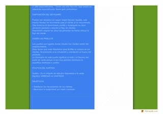 2. Ultra especializ ados.- Tienen una sola Sección. Esta sesión es
altamente especializ ada, tienen gran profundidad.

DISPOSICIÓN DEL MOVILIARIO

Pueden ser ubicados sin seguir ningún traz ado regulas, esto
implica libertad de movimiento para el cliente al no imponérsele.
Otra forma es la denominada parrilla o rectangular es decir
ubicación paralela o relación al flujo de clientes.
Disposición angular se ubica las góndolas de forma oblicua al
flujo del cliente.

DISEÑO DE PASILLOS

Los pasillos son lugares donde circulan los clientes dentro del
establecimiento.
Estos tienen que estar diseñados para facilitar la compra de los
clientes, favoreciendo a su circulación u orientación en busca del
producto.
La dimensión de este puede significar el éxito o el fracaso del
punto de venta porque si son muy grandes disminuirá la
superficie destinada a vender.

POLÍTICA DEL SURTIDO

Surtido.- Es el conjunto de artículos dispuestos a la venta.
Significa VARIEDAD no CANTIDAD.

OBJETIVOS.

• Satisfacen las necesidades de los clientes.
• Maximiz ar la rentabilidad por metro cuadrado.




                                                                     PDFmyURL.com
 