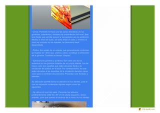 • Lineal. Perímetro formado por las caras delanteras de las
góndolas, estanterías y muebles de presentación del local. Esto
todo frente que permita apoyar la mercadería para su exhibición.
Medido a nivel del suelo, se llama lineal al suelo, y medido al
nivel del conjunto de los estantes, se denomina lineal
desarrollado.

• Paños. Son partes de un estante, que generalmente conforman
un mueble de 1,45m que, unidos a otros, constituye la dimensión
de la góndola. También se llaman "chapas".

• Cabecera de góndola o punteras. Son cada uno de los
extremos de una góndola dotados de su propio estante. Las de
mayor valor son aquellas que están ubicadas frente a la
circulación del público en el local. Por contraposición, las que
están ubicadas a las espaldas de la circulación denotan menor
valor para el exhibidor de productos. Presentan cara frontales y
laterales.

Su utiliz ación permite llamar la atención de los clientes, para lo
cual es necesario contemplar algunas reglas como las
siguientes:

• No utiliz ar el nivel del suelo. Presentar los artículos
preferentemente entre 50 a 80 cm de altura (segundo y tercer
estante), para que queden al alcance de la mano de los clientes.



                                                                      •

                                                                          PDFmyURL.com
 