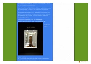ESCAPARATES DE PRECIO.- Destaca principalmente el precio
de los productos comercializ ados.

ESC APARATES DE TEMPORADA.- Clásico de establecimientos
de moda, muestra el avance y las tendencias del momento.

ESCAPARATES DEPRESTIGIO.- Muestra los productos de lujo
que se pueden adquirir en el establecimiento. Muchas veces sin
hacer mención de su precio. Son característicos de joyerías,
boutiques y relojerías.

Publicado por Faustin en 07:17 Sin comentarios:
ARQUITECTURA DEL ESTABLECIMIENTO

                                                  Arquitectura
                                                  exterior:




ESCAPARATES
Es el espacio en la fachada del centro comercial destinada a
exhibir los productos disponibles para la venta.
                                                                 PDFmyURL.com
 